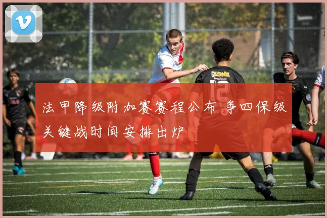 法甲降级附加赛赛程公布 争四保级关键战时间安排出炉