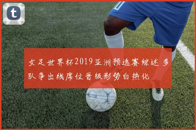 女足世界杯2019亚洲预选赛综述 多队争出线席位晋级形势白热化