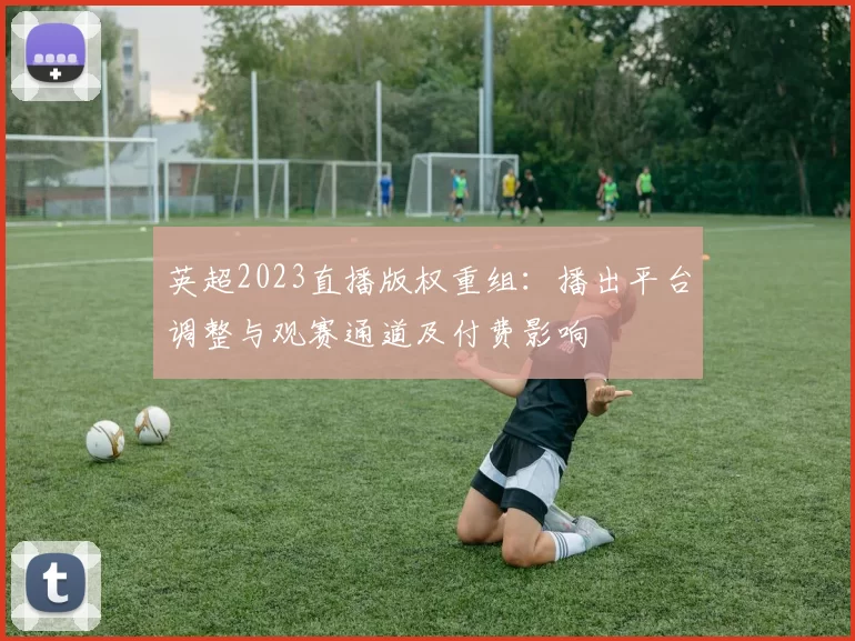 英超2023直播版权重组：播出平台调整与观赛通道及付费影响