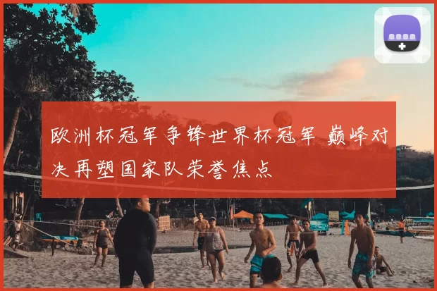 欧洲杯冠军争锋世界杯冠军 巅峰对决再塑国家队荣誉焦点