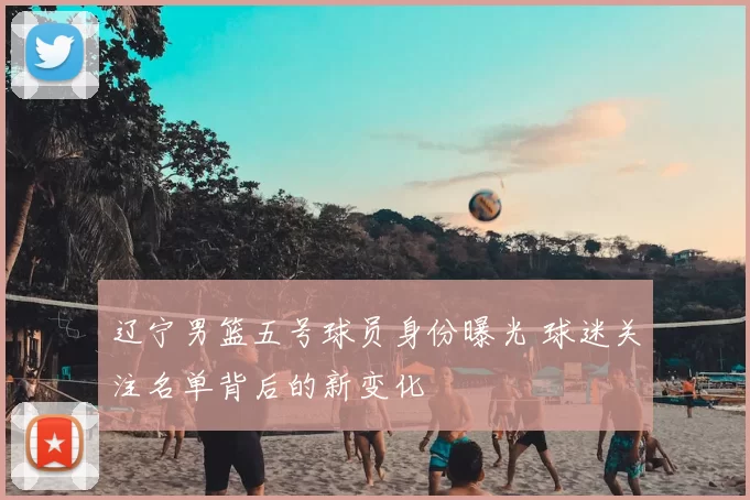 辽宁男篮五号球员身份曝光 球迷关注名单背后的新变化