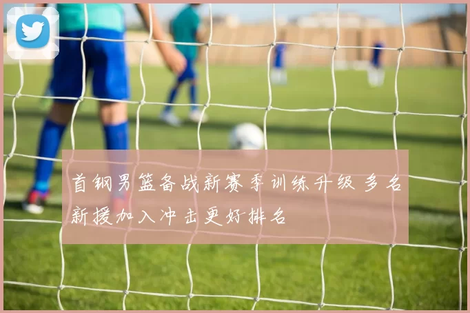 首钢男篮备战新赛季训练升级 多名新援加入冲击更好排名