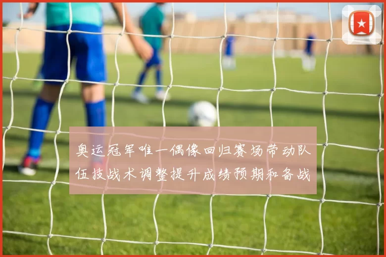 奥运冠军唯一偶像回归赛场带动队伍技战术调整提升成绩预期和备战节奏