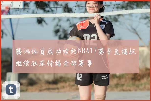 腾讯体育成功续约NBA17赛季直播权继续独家转播全部赛事