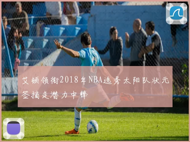 艾顿领衔2018年NBA选秀太阳队状元签摘走潜力中锋