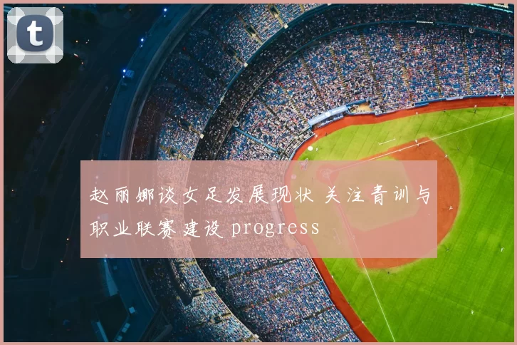 赵丽娜谈女足发展现状 关注青训与职业联赛建设 progress