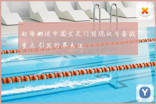 赵丽娜谈中国女足门将现状与备战重点 引发外界关注