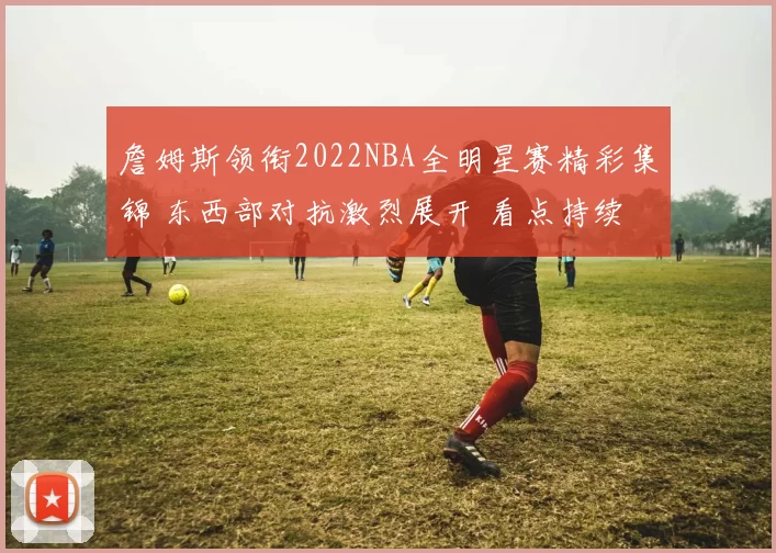 詹姆斯领衔2022NBA全明星赛精彩集锦 东西部对抗激烈展开 看点持续升温