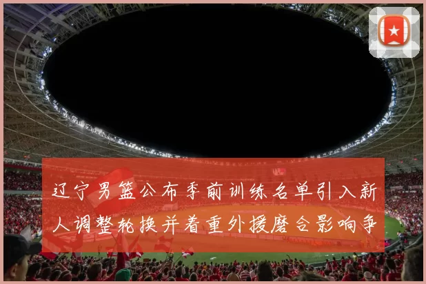 辽宁男篮公布季前训练名单引入新人调整轮换并着重外援磨合影响争冠