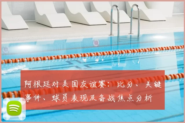 阿根廷对美国友谊赛：比分、关键事件、球员表现及备战焦点分析