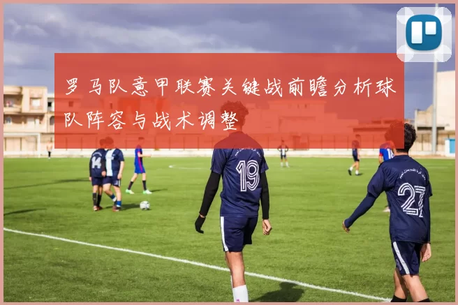 罗马队意甲联赛关键战前瞻分析球队阵容与战术调整