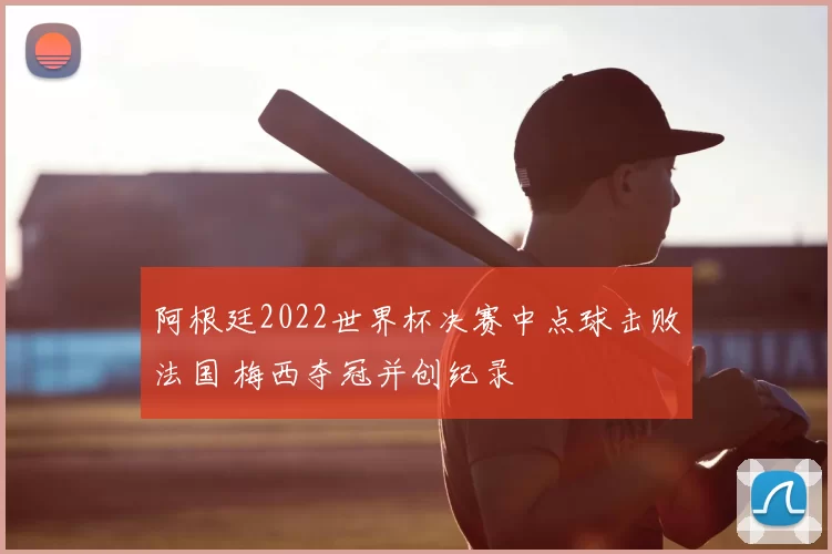 阿根廷2022世界杯决赛中点球击败法国 梅西夺冠并创纪录
