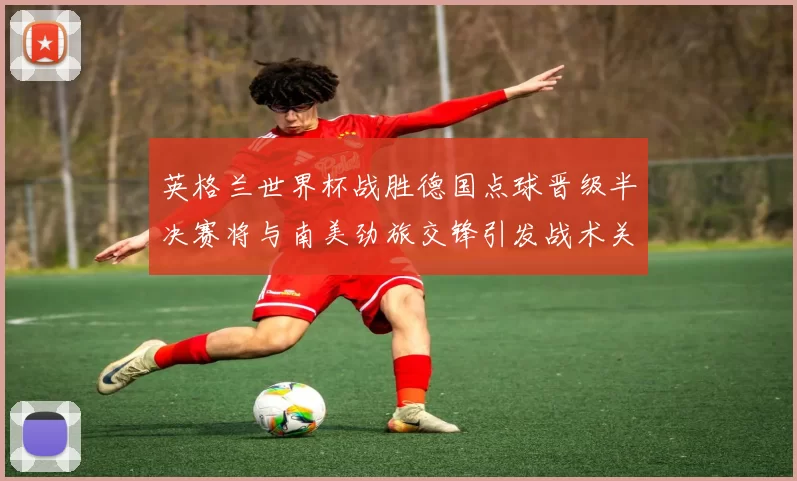 英格兰世界杯战胜德国点球晋级半决赛将与南美劲旅交锋引发战术关注