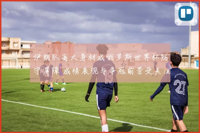 伊朗队高大身材成俄罗斯世界杯防守屏障 成绩表现与争冠前景受关注