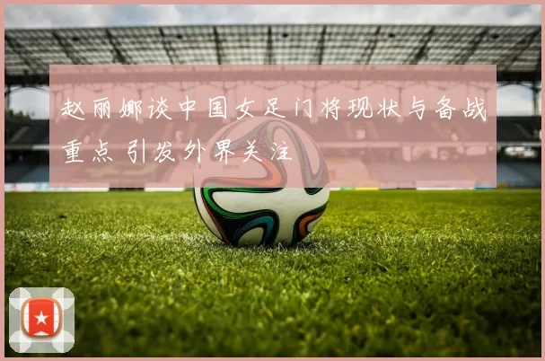 赵丽娜谈中国女足门将现状与备战重点 引发外界关注