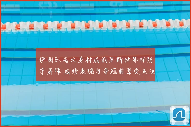 伊朗队高大身材成俄罗斯世界杯防守屏障 成绩表现与争冠前景受关注