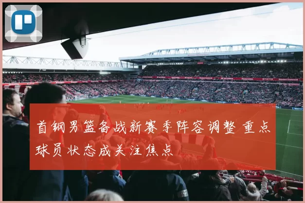 首钢男篮备战新赛季阵容调整 重点球员状态成关注焦点