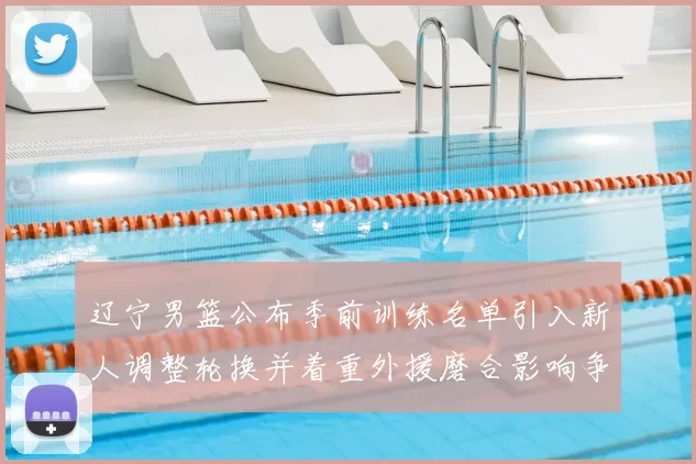 辽宁男篮公布季前训练名单引入新人调整轮换并着重外援磨合影响争冠