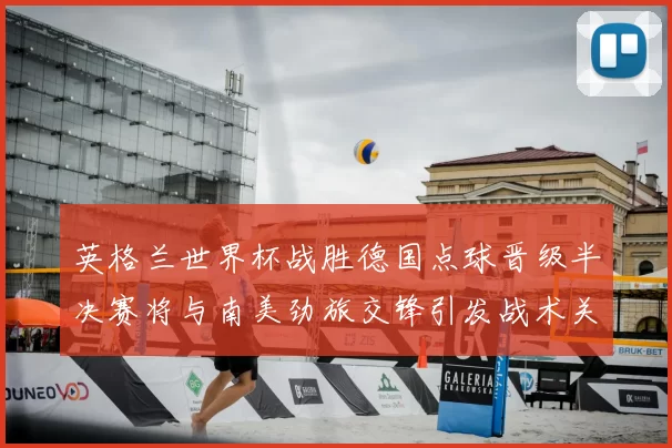 英格兰世界杯战胜德国点球晋级半决赛将与南美劲旅交锋引发战术关注