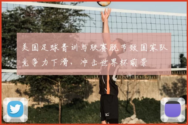 美国足球青训与联赛脱节致国家队竞争力下滑，冲击世界杯前景