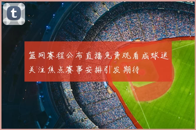 篮网赛程公布直播免费观看成球迷关注焦点赛事安排引发期待