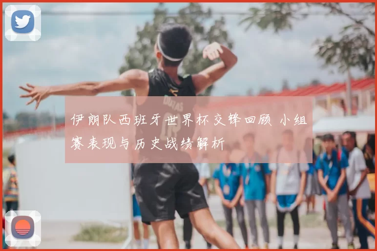 伊朗队西班牙世界杯交锋回顾 小组赛表现与历史战绩解析