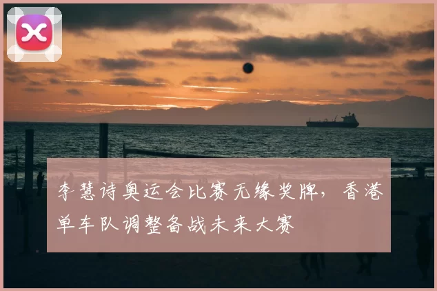 李慧诗奥运会比赛无缘奖牌，香港单车队调整备战未来大赛