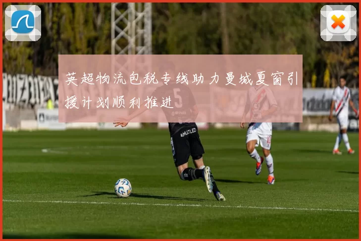 英超物流包税专线助力曼城夏窗引援计划顺利推进