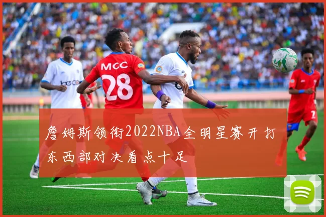 詹姆斯领衔2022NBA全明星赛开打 东西部对决看点十足