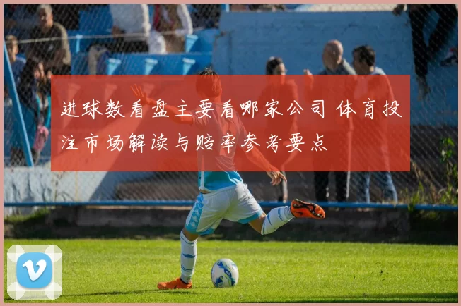 进球数看盘主要看哪家公司 体育投注市场解读与赔率参考要点