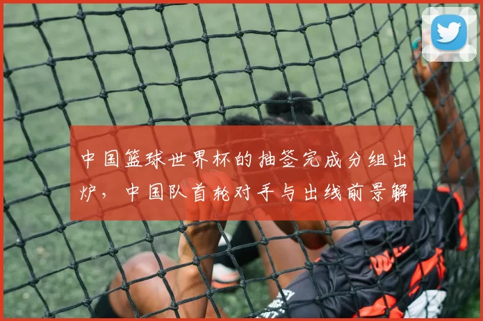 中国篮球世界杯的抽签完成分组出炉,中国队首轮对手与出线前景解读