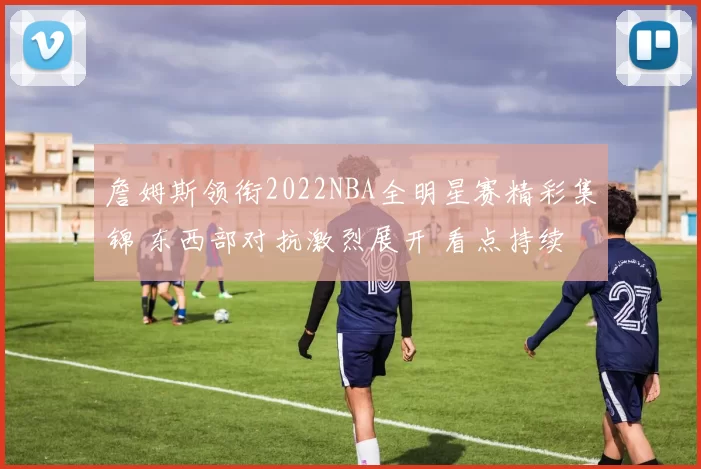 詹姆斯领衔2022NBA全明星赛精彩集锦 东西部对抗激烈展开 看点持续升温